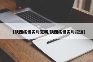 【陕西疫情实时更新/陕西疫情实时报道】