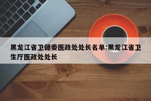 黑龙江省卫健委医政处处长名单:黑龙江省卫生厅医政处处长