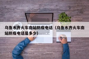 乌鲁木齐火车南站防疫电话（乌鲁木齐火车南站防疫电话是多少）