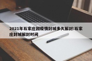 2021年石家庄因疫情封城多久解封:石家庄封城解封时间