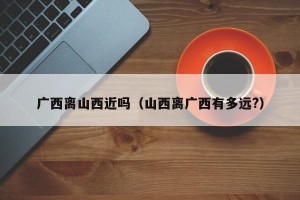 广西离山西近吗（山西离广西有多远?）