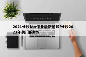 2021长沙ktv停业最新通知/长沙2021年关门的ktv