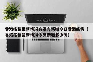 香港疫情最新情况有没有新增今日香港疫情（香港疫情最新情况今天新增多少例）