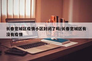 长春宽城区疫情小区封闭了吗/长春宽城区有没有疫情