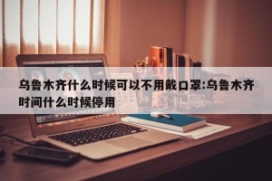 乌鲁木齐什么时候可以不用戴口罩:乌鲁木齐时间什么时候停用
