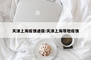 天津上海疫情通报:天津上海等地疫情