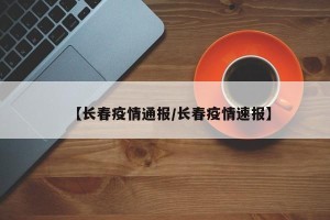 【长春疫情通报/长春疫情速报】