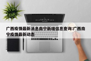 广西疫情最新消息南宁新增信息查询:广西南宁疫情最新动态
