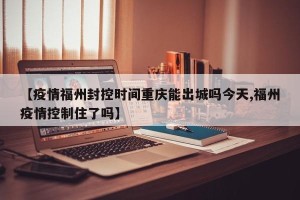 【疫情福州封控时间重庆能出城吗今天,福州疫情控制住了吗】