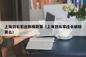 上海到石家庄防疫政策（上海到石家庄会被隔离么）