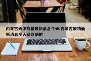 内蒙古天津疫情最新消息今天:内蒙古疫情最新消息今天疑似病例
