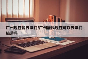 广州现在能去澳门/广州居民现在可以去澳门旅游吗