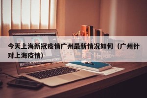 今天上海新冠疫情广州最新情况如何（广州针对上海疫情）