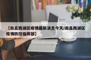 【南昌西湖区疫情最新消息今天/南昌西湖区疫情防控指挥部】