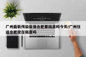 广州最新传染疫情合肥要隔离吗今天/广州往返合肥现在隔离吗