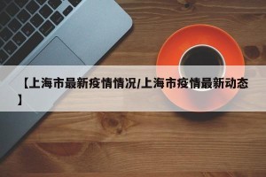 【上海市最新疫情情况/上海市疫情最新动态】