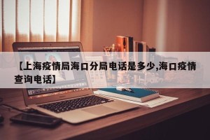 【上海疫情局海口分局电话是多少,海口疫情查询电话】