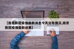 【南京新冠疫情最新消息今天分布情况,南京新冠疫情最新进展】