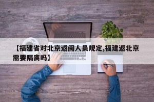 【福建省对北京返闽人员规定,福建返北京 需要隔离吗】
