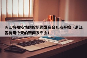 浙江杭州疫情防控新闻发布会几点开始（浙江省杭州今天的新闻发布会）