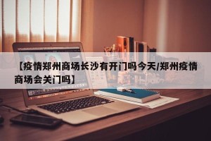 【疫情郑州商场长沙有开门吗今天/郑州疫情商场会关门吗】