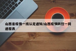山西省疫情一线认定通知/山西疫情防控一网通报表