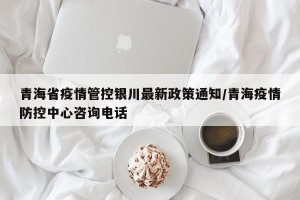 青海省疫情管控银川最新政策通知/青海疫情防控中心咨询电话