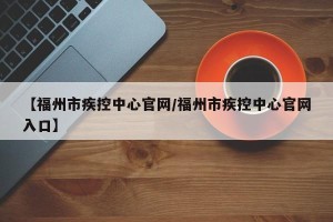 【福州市疾控中心官网/福州市疾控中心官网入口】