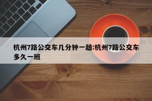杭州7路公交车几分钟一趟:杭州7路公交车多久一班