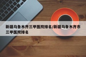 新疆乌鲁木齐三甲医院排名/新疆乌鲁木齐市三甲医院排名