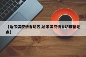 【哈尔滨疫情香坊区,哈尔滨疫情香坊疫情地点】