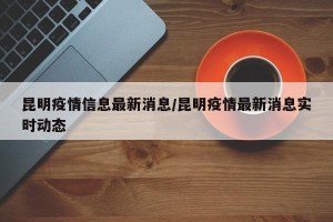 昆明疫情信息最新消息/昆明疫情最新消息实时动态