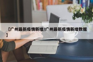 【广州最新疫情新增/广州最新疫情新增数据】
