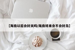 【海南以后会封关吗/海南将来会不会封岛】