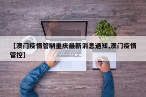 【澳门疫情管制重庆最新消息通知,澳门疫情管控】