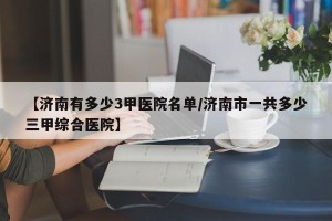 【济南有多少3甲医院名单/济南市一共多少三甲综合医院】