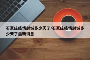 石家庄疫情封城多少天了/石家庄疫情封城多少天了最新消息
