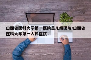 山西省医科大学第一医院是几级医院/山西省医科大学第一人民医院