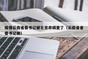 疫情云南省委书记被北京市调查了（云南省省委书记被）