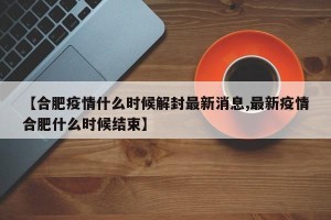 【合肥疫情什么时候解封最新消息,最新疫情合肥什么时候结束】