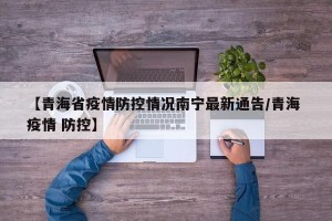 【青海省疫情防控情况南宁最新通告/青海 疫情 防控】