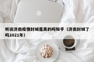 听说济南疫情封城是真的吗知乎（济南封城了吗2021年）
