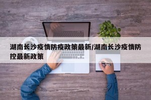 湖南长沙疫情防疫政策最新/湖南长沙疫情防控最新政策