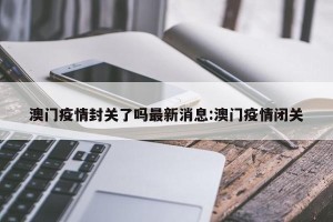 澳门疫情封关了吗最新消息:澳门疫情闭关