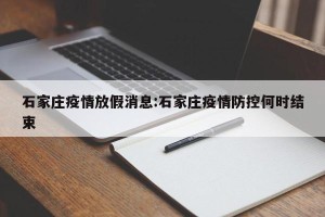 石家庄疫情放假消息:石家庄疫情防控何时结束