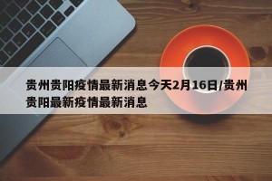 贵州贵阳疫情最新消息今天2月16日/贵州贵阳最新疫情最新消息
