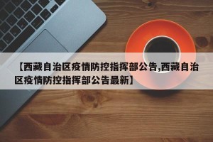 【西藏自治区疫情防控指挥部公告,西藏自治区疫情防控指挥部公告最新】