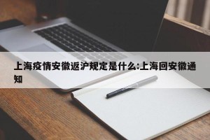 上海疫情安徽返沪规定是什么:上海回安徽通知