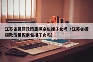江苏省援疆政策里探亲包括子女吗（江苏省援疆政策里探亲包括子女吗）
