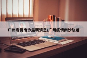 广州疫情南沙最新消息/广州疫情南沙轨迹
